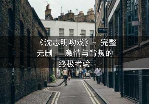 《沈志明吻戏》- 完整无删 - 激情与背叛的终极考验