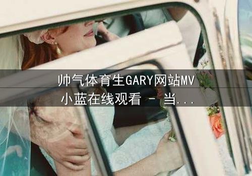帅气体育生GARY网站MV小蓝在线观看 - 当体育天才的梦想被现实撕裂,他如何用汗水与泪水谱写青春战歌?