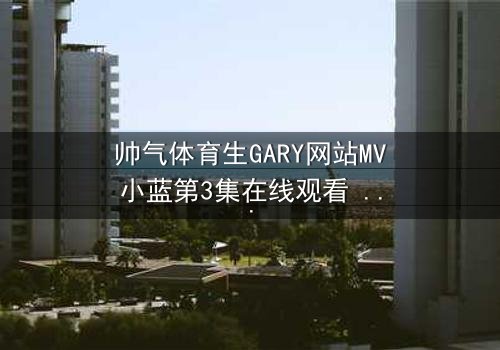 帅气体育生GARY网站MV小蓝第3集在线观看 - 当热血青春遇上致命背叛