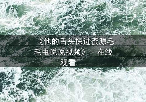 《他的舌头探进蜜源毛毛虫说说视频》- 在线观看完整无删 - 禁忌之恋引爆网络风暴