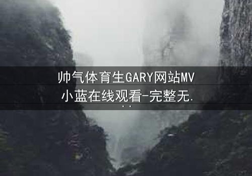 帅气体育生GARY网站MV小蓝在线观看-完整无删版 - 当汗水与泪水交织,谁将揭开隐藏的真相?