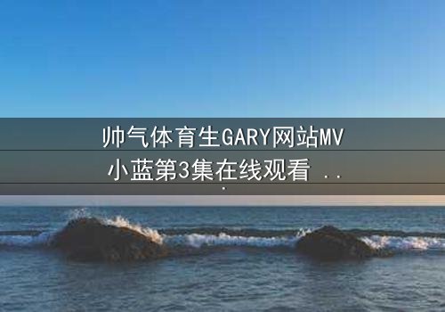 帅气体育生GARY网站MV小蓝第3集在线观看 - 当篮球场上的汗水与秘密相遇