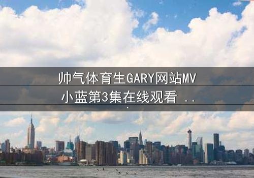 帅气体育生GARY网站MV小蓝第3集在线观看 - 当汗水与泪水交织,谁将揭开隐藏的真相?
