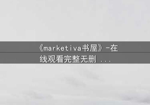 《marketiva书屋》-在线观看完整无删 - 当虚拟阅读成为致命诱惑