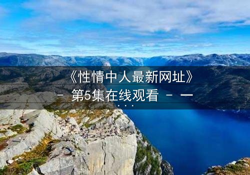 《性情中人最新网址》- 第5集在线观看 - 一场情感风暴即将引爆