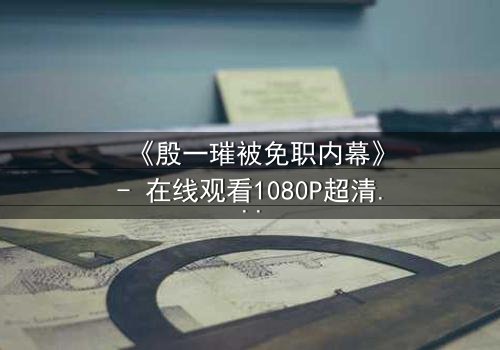 《殷一璀被免职内幕》- 在线观看1080P超清 - 权力背后的真相即将揭晓