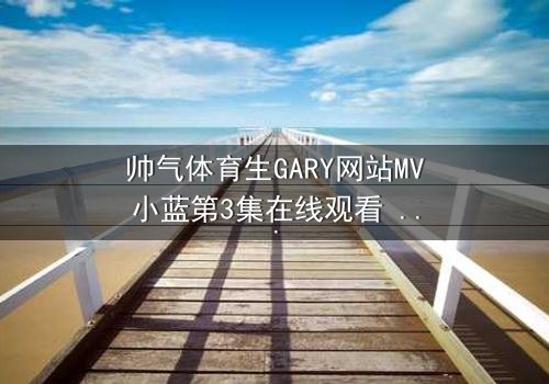 帅气体育生GARY网站MV小蓝第3集在线观看 - 当汗水与泪水交织,谁将揭开隐藏的真相?