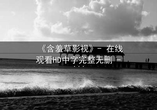 《含羞草影视》- 在线观看HD中字完整无删 - 当爱情与阴谋在镜头下交织,你敢直面真相吗?