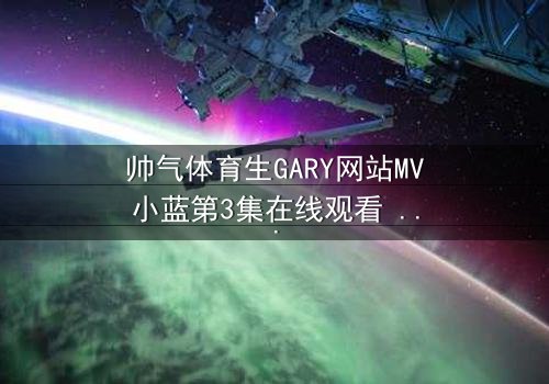 帅气体育生GARY网站MV小蓝第3集在线观看 - 当汗水与泪水交织,谁将揭开隐藏的真相?