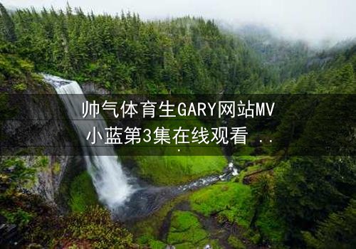 帅气体育生GARY网站MV小蓝第3集在线观看 - 当青春与秘密碰撞,谁将揭开真相?