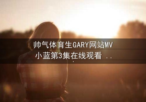 帅气体育生GARY网站MV小蓝第3集在线观看 - 当青春梦想遭遇背叛风暴