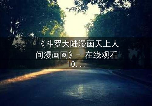 《斗罗大陆漫画天上人间漫画网》- 在线观看1080P超清完整无删 - 揭开唐三与小舞的宿命对决!