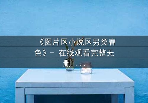 《图片区小说区另类春色》- 在线观看完整无删 - 当禁忌之恋撕裂虚拟与现实