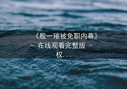 《殷一璀被免职内幕》- 在线观看完整版 - 权力背后的真相令人窒息