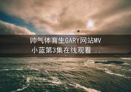 帅气体育生GARY网站MV小蓝第3集在线观看 - 当汗水与泪水交织,谁将揭开隐藏的真相?