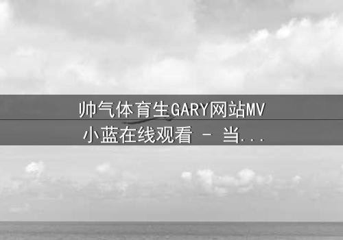 帅气体育生GARY网站MV小蓝在线观看 - 当体育生遇上神秘代码,他的命运彻底改写