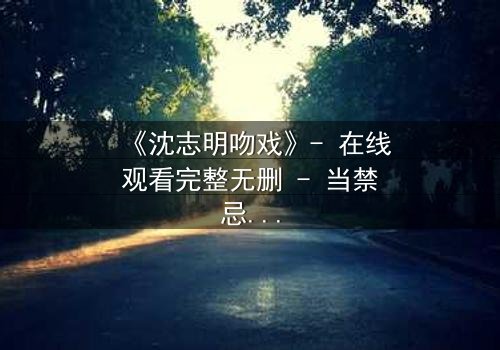 《沈志明吻戏》- 在线观看完整无删 - 当禁忌之恋遇上致命诱惑