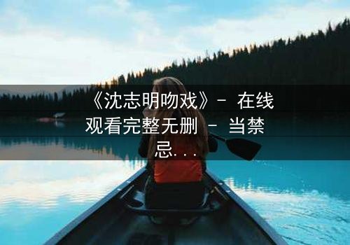 《沈志明吻戏》- 在线观看完整无删 - 当禁忌之吻引爆命运漩涡