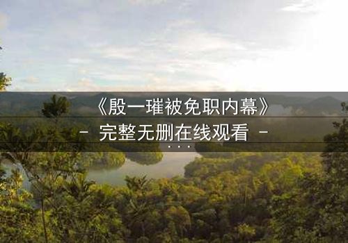 《殷一璀被免职内幕》- 完整无删在线观看 - 权力背后的秘密,你敢揭开吗?