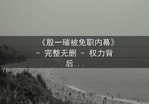 《殷一璀被免职内幕》- 完整无删 - 权力背后的惊天秘密即将揭晓