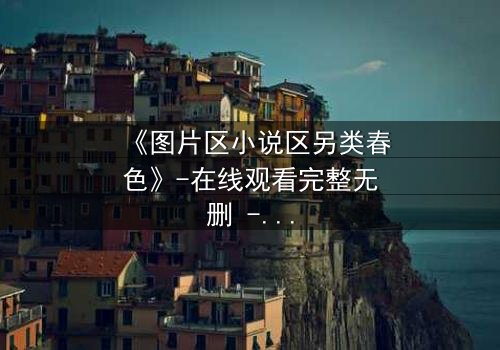 《图片区小说区另类春色》-在线观看完整无删 - 揭开禁忌之恋的隐秘面纱