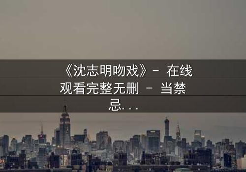 《沈志明吻戏》- 在线观看完整无删 - 当禁忌之吻点燃复仇之火