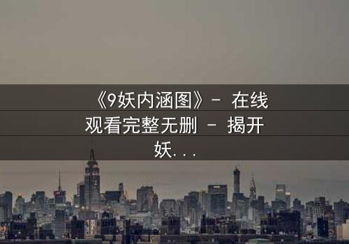 《9妖内涵图》- 在线观看完整无删 - 揭开妖界秘闻的终极诱惑