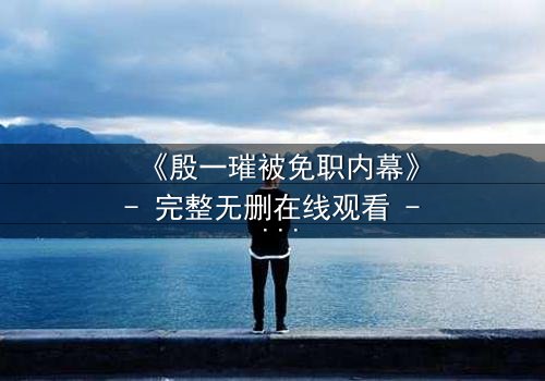 《殷一璀被免职内幕》- 完整无删在线观看 - 权力背后的真相即将揭晓