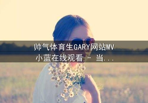 帅气体育生GARY网站MV小蓝在线观看 - 当篮球场上的汗水与网络世界的秘密交织,谁将揭开真相?