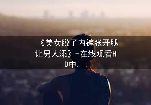 《美女脱了内裤张开腿让男人添》-在线观看HD中字 - 免费1080P超清完整无删