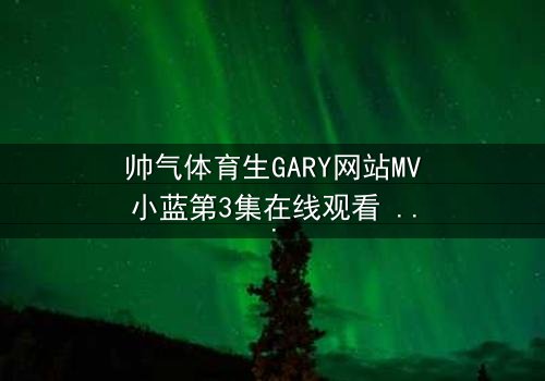 帅气体育生GARY网站MV小蓝第3集在线观看 - 当青春热血遇上致命背叛,谁将主宰赛场与爱情?