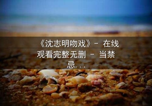 《沈志明吻戏》- 在线观看完整无删 - 当禁忌之吻引爆命运漩涡