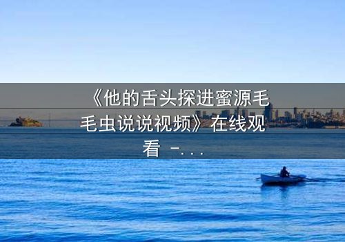 《他的舌头探进蜜源毛毛虫说说视频》在线观看 - 禁忌之恋的视觉盛宴,你敢点开吗?