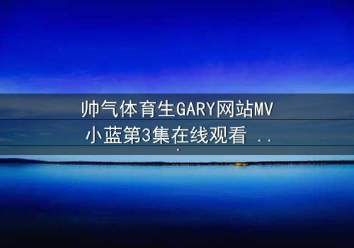 帅气体育生GARY网站MV小蓝第3集在线观看 - 当汗水与泪水交织,谁能守住青春的誓言?