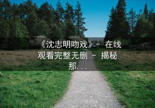 《沈志明吻戏》- 在线观看完整无删 - 揭秘那场戏背后的禁忌之恋