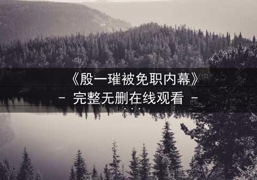 《殷一璀被免职内幕》- 完整无删在线观看 - 揭开权力背后的惊天秘密