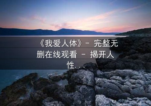 《我爱人体》- 完整无删在线观看 - 揭开人性与欲望的终极博弈