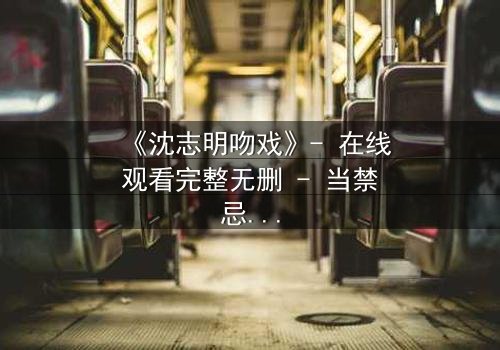 《沈志明吻戏》- 在线观看完整无删 - 当禁忌之吻引爆命运漩涡