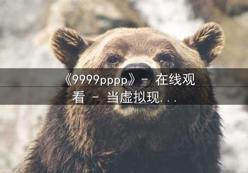 《9999pppp》- 在线观看 - 当虚拟现实吞噬真实人性