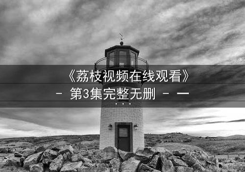 《荔枝视频在线观看》- 第3集完整无删 - 一个让你心跳加速的秘密即将揭晓