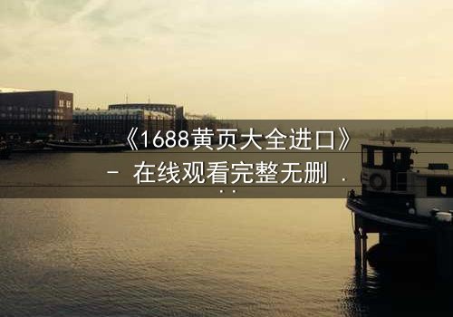 《1688黄页大全进口》- 在线观看完整无删 - 揭开跨国贸易的致命陷阱