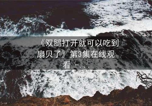《双腿打开就可以吃到扇贝了》第3集在线观看 - 当禁忌之恋遇上美食诱惑