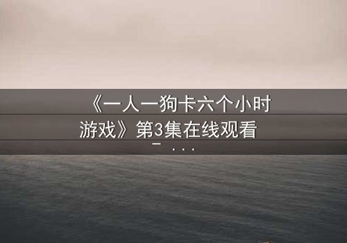 《一人一狗卡六个小时游戏》第3集在线观看 - 一场生存与情感的极限考验