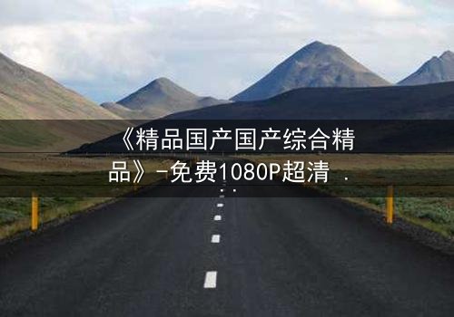 《精品国产国产综合精品》-免费1080P超清 - 第3集完整无删