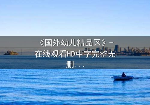 《国外幼儿精品区》- 在线观看HD中字完整无删 - 揭开幼儿教育的隐秘真相