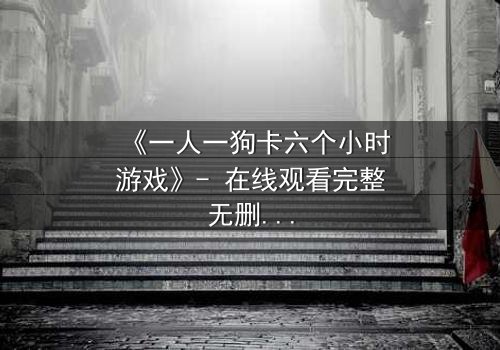 《一人一狗卡六个小时游戏》- 在线观看完整无删 - 一场生存与忠诚的极限考验