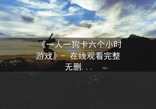 《一人一狗卡六个小时游戏》- 在线观看完整无删 - 一场生存与忠诚的极限考验