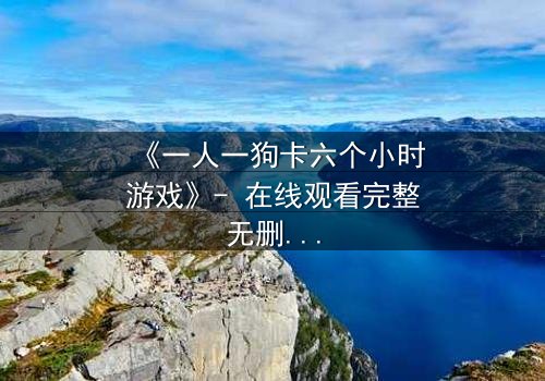 《一人一狗卡六个小时游戏》- 在线观看完整无删 - 一场生存与忠诚的极限考验