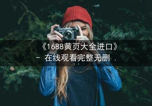 《1688黄页大全进口》- 在线观看完整无删 - 揭开进口贸易的致命陷阱