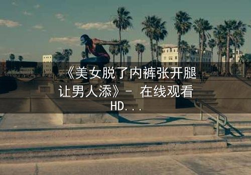 《美女脱了内裤张开腿让男人添》- 在线观看HD中字 - 免费1080P超清完整无删